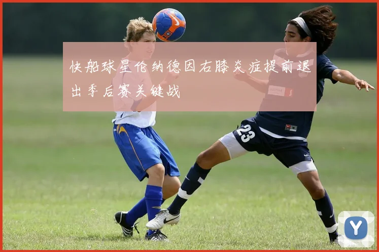 快船球星伦纳德因右膝炎症提前退出季后赛关键战