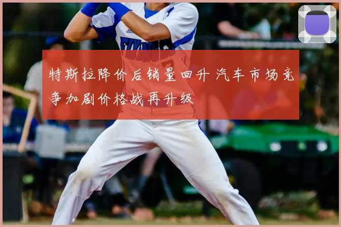 特斯拉降价后销量回升 汽车市场竞争加剧价格战再升级