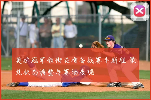 奥运冠军领衔花滑备战赛季新程 聚焦状态调整与赛场表现