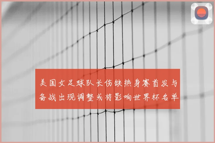 美国女足球队长伤缺热身赛首发与备战出现调整或将影响世界杯名单安排