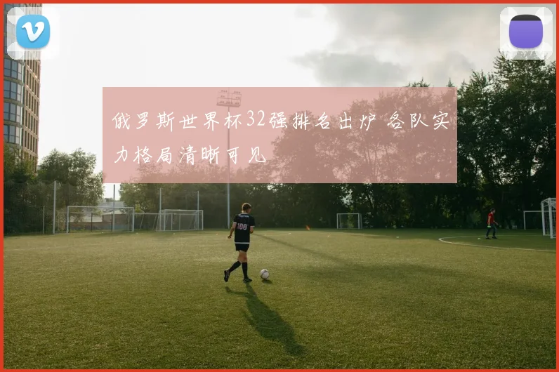 俄罗斯世界杯32强排名出炉 各队实力格局清晰可见