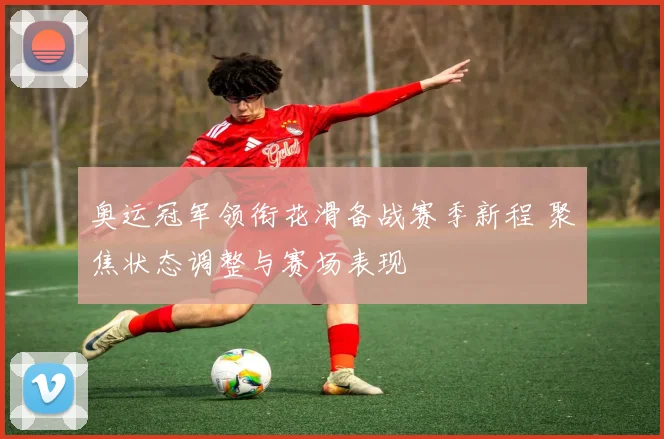 奥运冠军领衔花滑备战赛季新程 聚焦状态调整与赛场表现