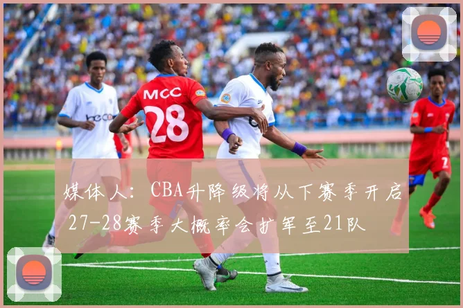 媒体人:CBA升降级将从下赛季开启 27-28赛季大概率会扩军至21队