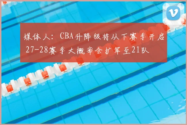 媒体人:CBA升降级将从下赛季开启 27-28赛季大概率会扩军至21队