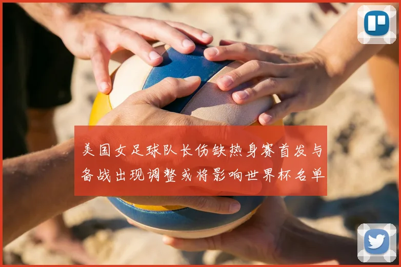 美国女足球队长伤缺热身赛首发与备战出现调整或将影响世界杯名单安排