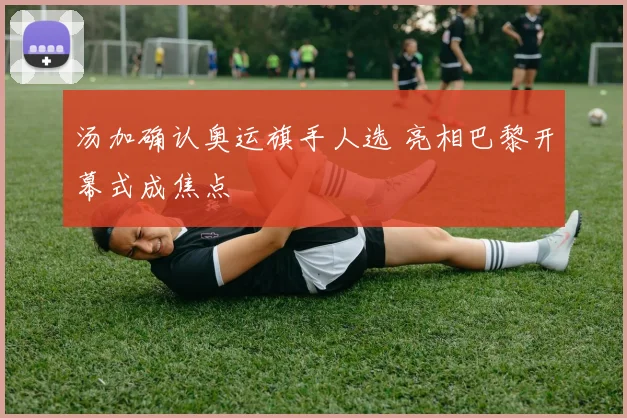 汤加确认奥运旗手人选 亮相巴黎开幕式成焦点