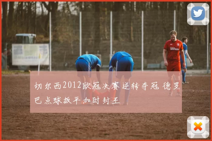 切尔西2012欧冠决赛逆转夺冠 德罗巴点球扳平加时封王