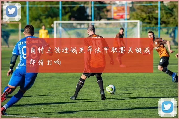 南特主场迎战里昂法甲联赛关键战即将打响