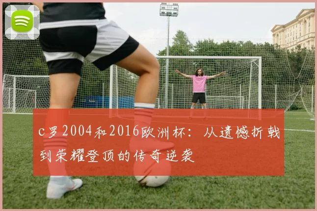 c罗2004和2016欧洲杯:从遗憾折戟到荣耀登顶的传奇逆袭