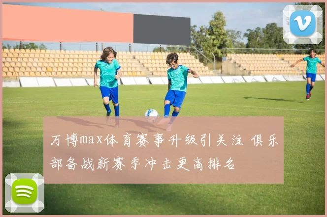 万博max体育赛事升级引关注 俱乐部备战新赛季冲击更高排名