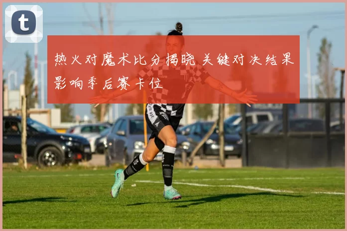 热火对魔术比分揭晓 关键对决结果影响季后赛卡位