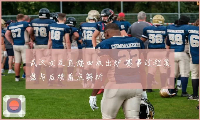 武汉女足直播回放出炉 赛事过程复盘与后续看点解析