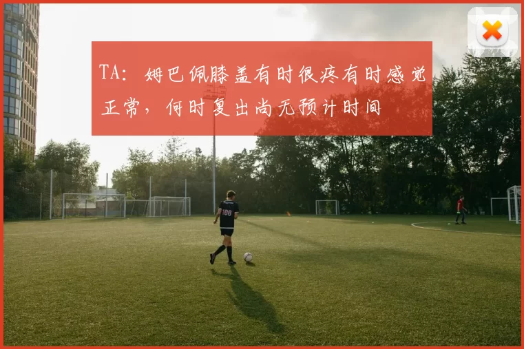 TA：姆巴佩膝盖有时很疼有时感觉正常，何时复出尚无预计时间