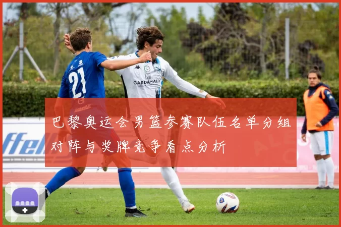 巴黎奥运会男篮参赛队伍名单分组对阵与奖牌竞争看点分析