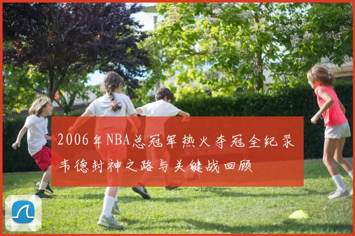 2006年NBA总冠军热火夺冠全纪录 韦德封神之路与关键战回顾