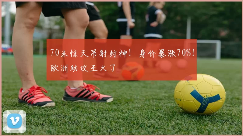 70米惊天吊射封神!身价暴涨70%!欧洲助攻王火了