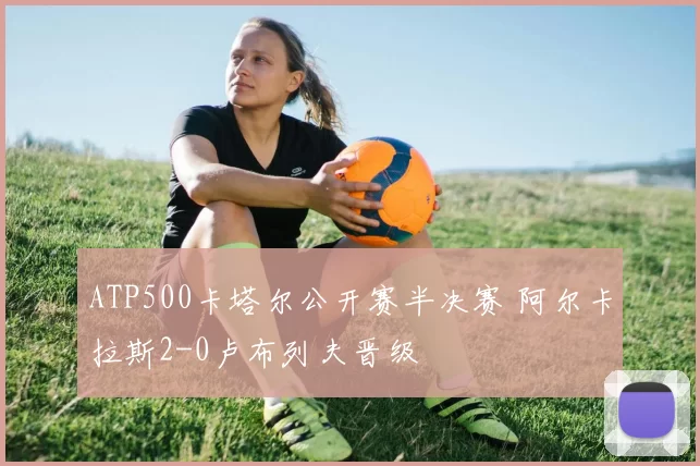 ATP500卡塔尔公开赛半决赛 阿尔卡拉斯2-0卢布列夫晋级