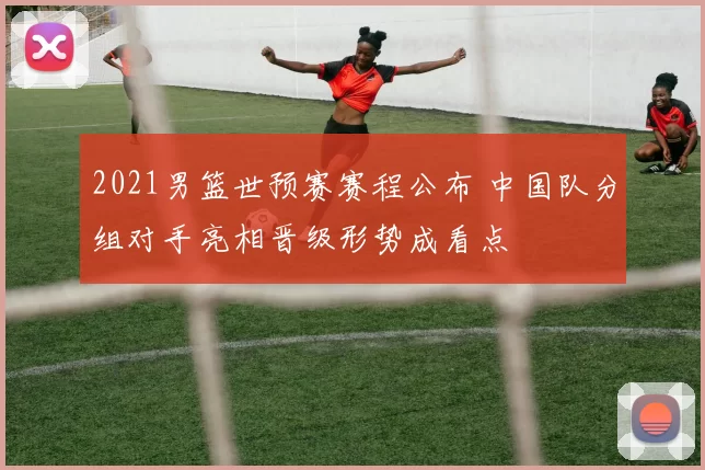 2021男篮世预赛赛程公布 中国队分组对手亮相晋级形势成看点