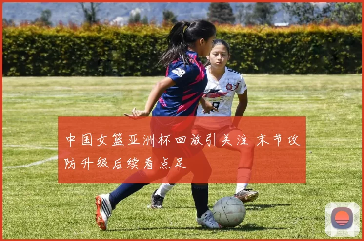 中国女篮亚洲杯回放引关注 末节攻防升级后续看点足
