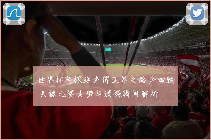 世界杯阿根廷夺得亚军之路全回顾 关键比赛走势与遗憾瞬间解析