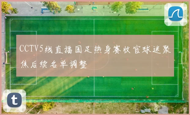 CCTV5线直播国足热身赛收官球迷聚焦后续名单调整