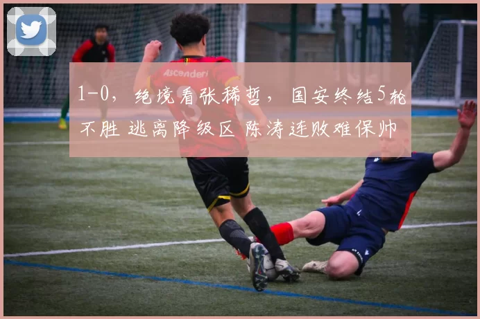 1-0，绝境看张稀哲，国安终结5轮不胜 逃离降级区 陈涛连败难保帅位