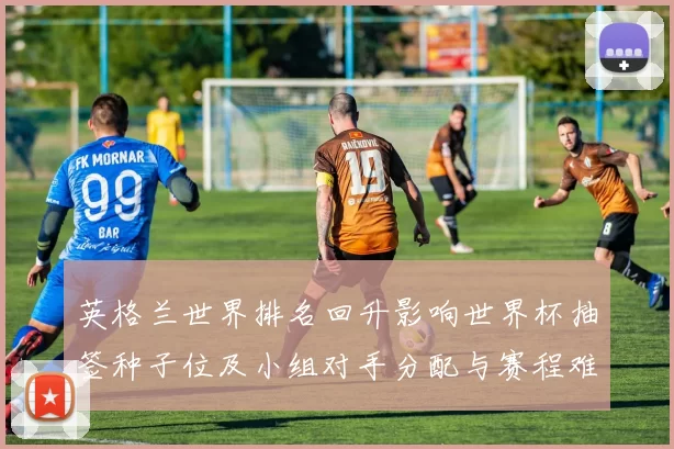 英格兰世界排名回升影响世界杯抽签种子位及小组对手分配与赛程难度
