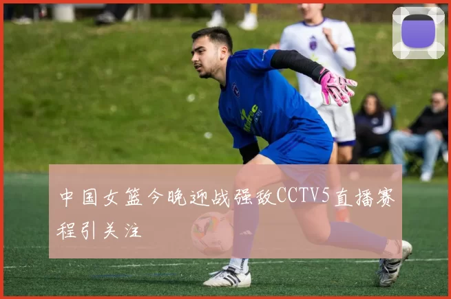 中国女篮今晚迎战强敌CCTV5直播赛程引关注