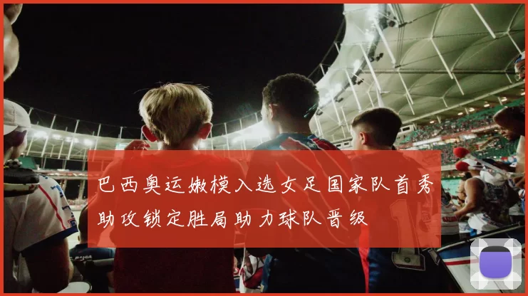 巴西奥运嫩模入选女足国家队首秀助攻锁定胜局助力球队晋级