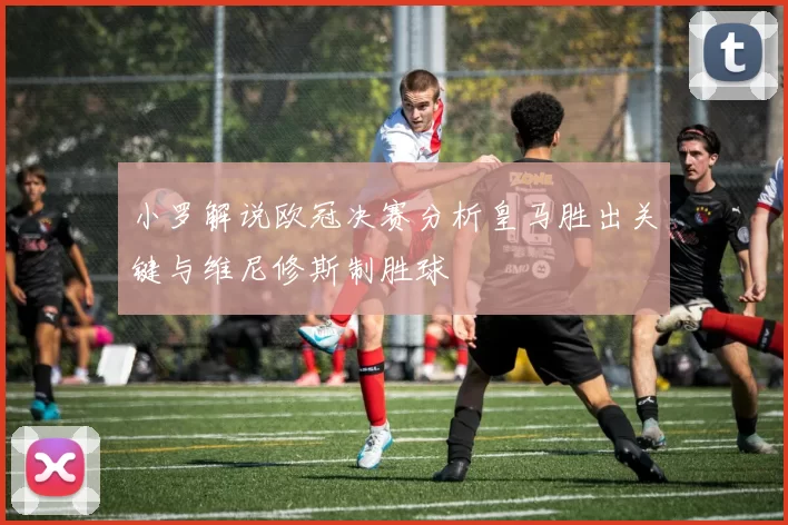 小罗解说欧冠决赛分析皇马胜出关键与维尼修斯制胜球