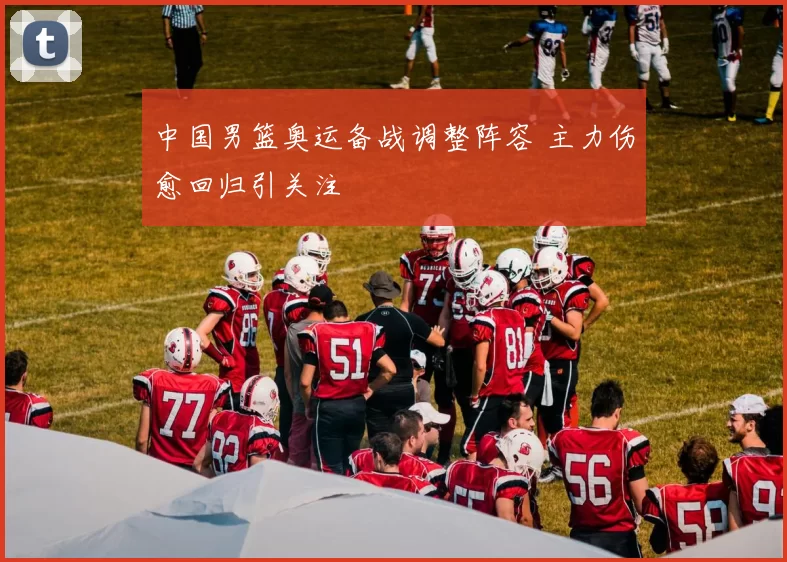 中国男篮奥运备战调整阵容 主力伤愈回归引关注