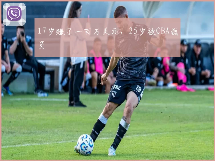 17岁赚了一百万美元,25岁被CBA裁员