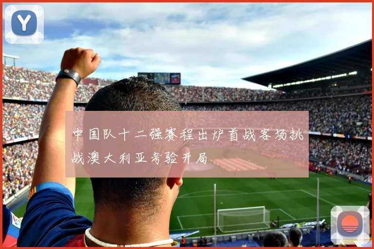 中国队十二强赛程出炉首战客场挑战澳大利亚考验开局