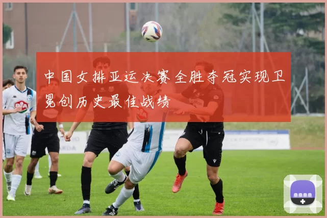 中国女排亚运决赛全胜夺冠实现卫冕创历史最佳战绩