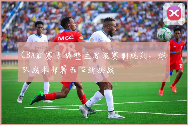 CBA新赛季调整主客场赛制规则，球队战术部署面临新挑战