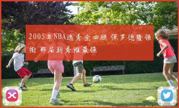 2005年NBA选秀全回顾 保罗德隆领衔 那届新秀谁最强