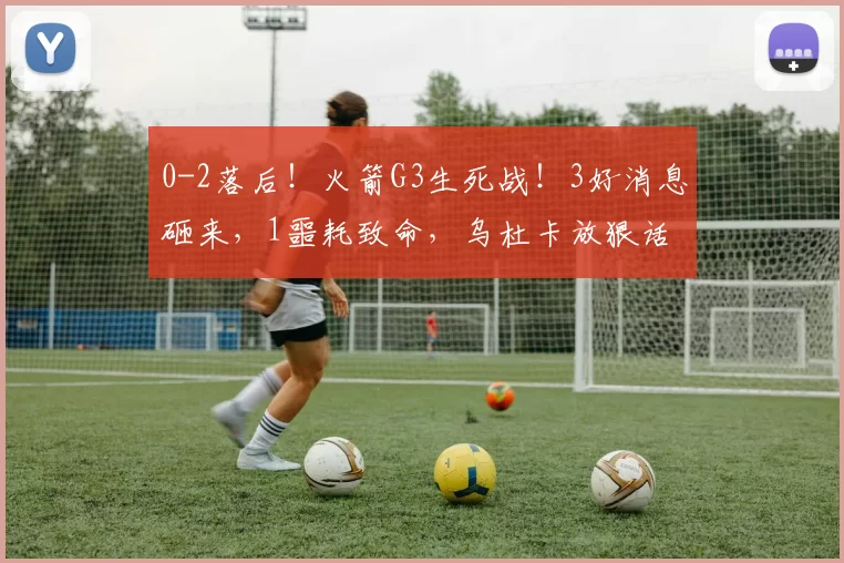 0-2落后！火箭G3生死战！3好消息砸来，1噩耗致命，乌杜卡放狠话