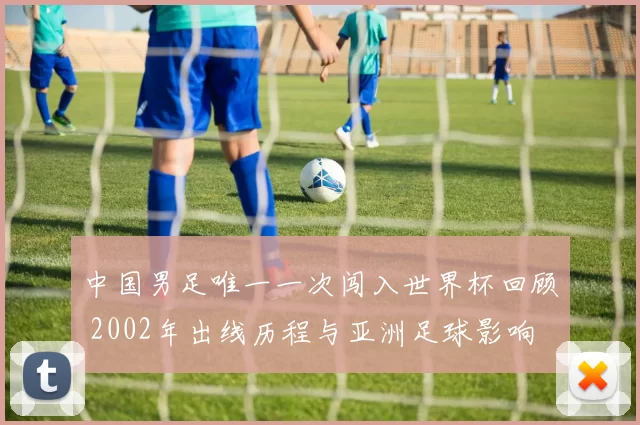 中国男足唯一一次闯入世界杯回顾 2002年出线历程与亚洲足球影响