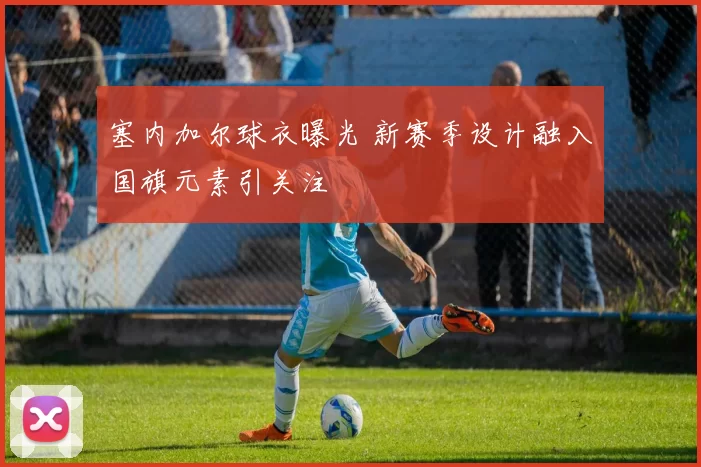 塞内加尔球衣曝光 新赛季设计融入国旗元素引关注