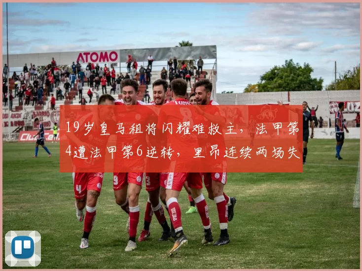 19岁皇马租将闪耀难救主,法甲第4遭法甲第6逆转,里昂连续两场失利_摩纳哥_比赛_席位