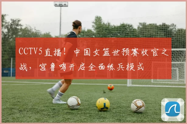 CCTV5直播！中国女篮世预赛收官之战，宫鲁鸣开启全面练兵模式