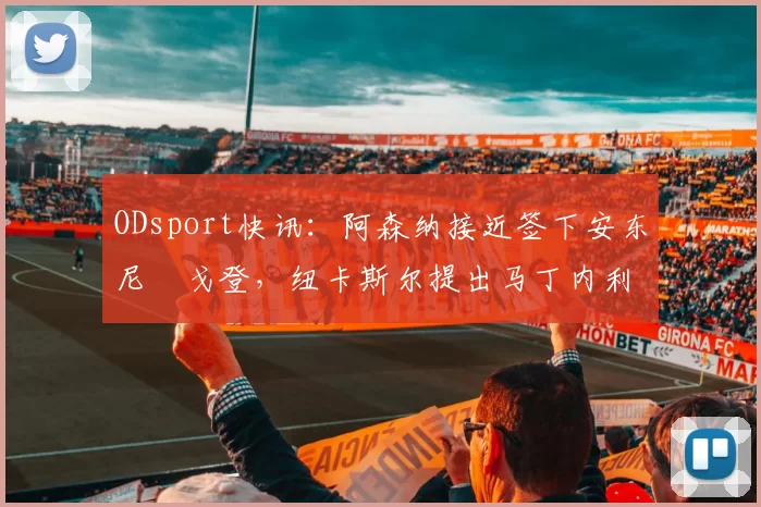 ODsport快讯：阿森纳接近签下安东尼・戈登，纽卡斯尔提出马丁内利交换条件_交易_球员_谈判
