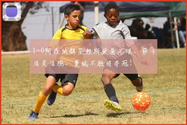 1-0阿森纳群星赖斯疲惫不堪、萨卡活灵活现、曼城不胜将夺冠!