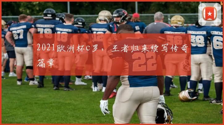 2021欧洲杯c罗，王者归来续写传奇篇章