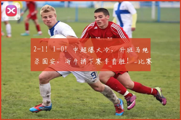 2-1！1-0！中超爆大冷，升班马绝杀国安，海牛拼下赛季首胜！_比赛_河南队_铁人