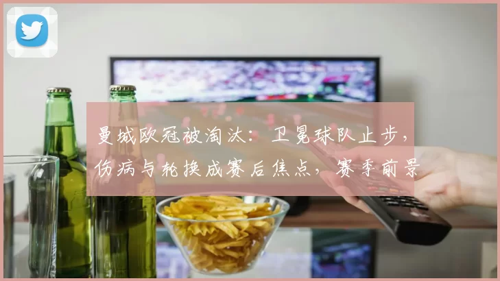 曼城欧冠被淘汰：卫冕球队止步，伤病与轮换成赛后焦点，赛季前景受考验