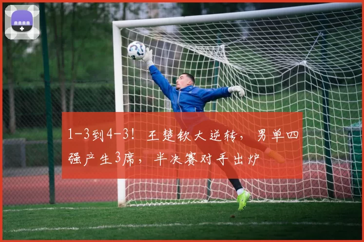 1-3到4-3！王楚钦大逆转，男单四强产生3席，半决赛对手出炉