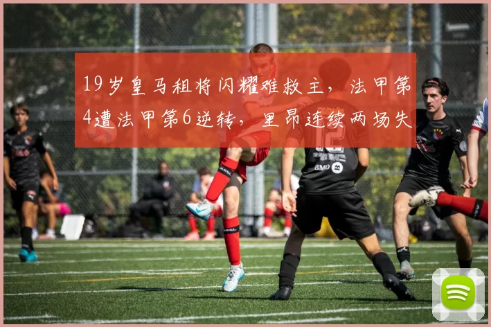 19岁皇马租将闪耀难救主,法甲第4遭法甲第6逆转,里昂连续两场失利_摩纳哥_比赛_席位