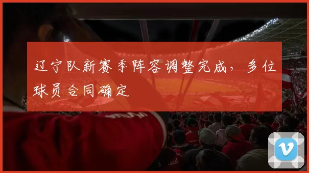辽宁队新赛季阵容调整完成，多位球员合同确定