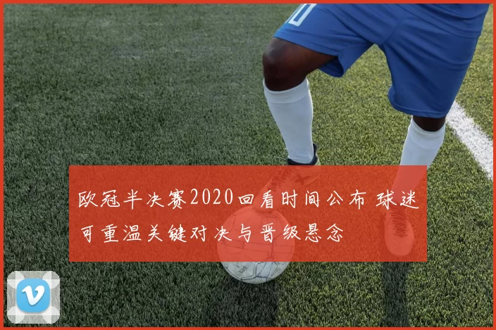 欧冠半决赛2020回看时间公布 球迷可重温关键对决与晋级悬念